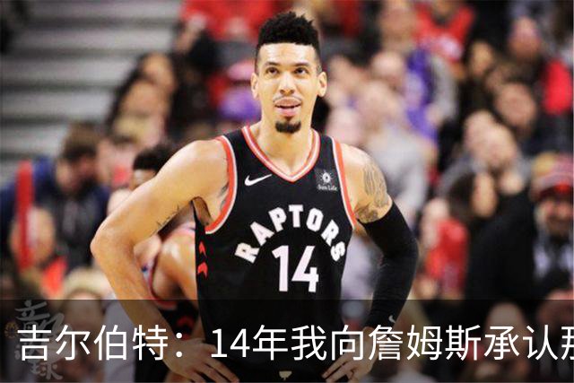 吉尔伯特：14年我向詹姆斯承认那封诅咒信很愚蠢 也让我很尴尬