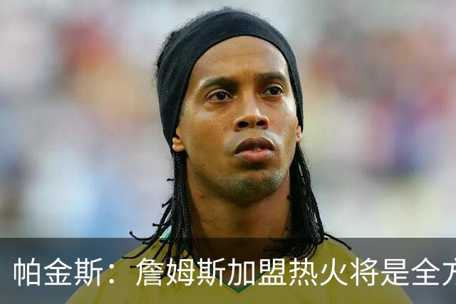 帕金斯：詹姆斯加盟热火将是全方位升级 他接球投能力一直在提升